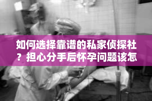 如何选择靠谱的私家侦探社？担心分手后怀孕问题该怎么办？
