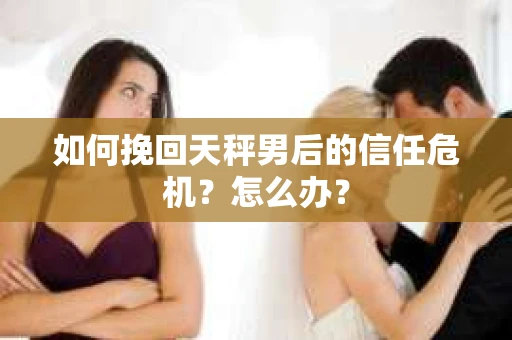 如何挽回天秤男后的信任危机?怎么办? 如何挽回天秤男后的信任危机?怎么办?