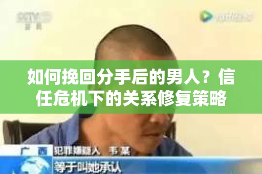 如何挽回分手后的男人?信任危机下的关系修复策略 如何挽回分手后的男人?信任危机下的关系修复策略