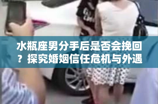 水瓶座男分手后是否会挽回？探究婚姻信任危机与外遇嫌疑的应对策略