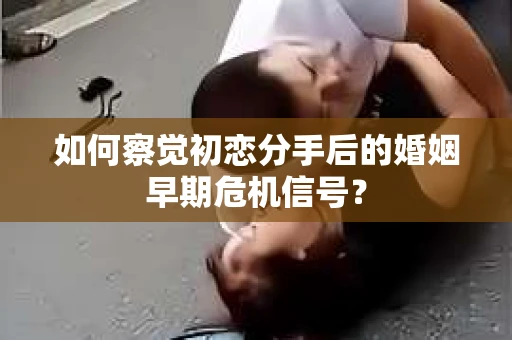如何察觉初恋分手后的婚姻早期危机信号？