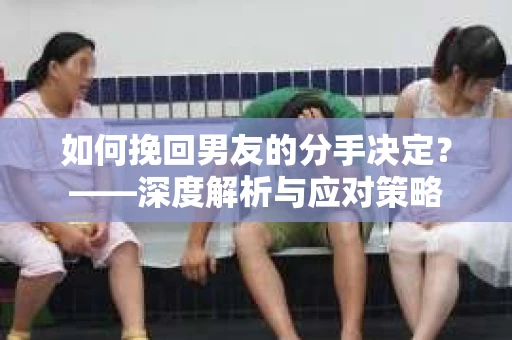 如何挽回男友的分手决定？——深度解析与应对策略