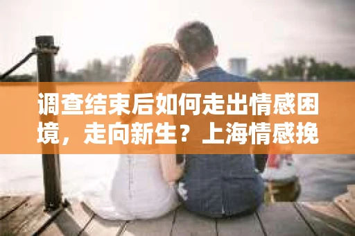 调查结束后如何走出情感困境,走向新生?上海情感挽回婚姻公司给出的专业建议 调查结束后如何走出情感困境,走向新生?上海情感挽回婚姻公司给出的专业建议