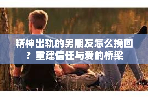 精神出轨的男朋友怎么挽回？重建信任与爱的桥梁