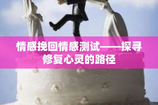情感挽回情感测试——探寻修复心灵的路径 情感挽回情感测试——探寻修复心灵的路径