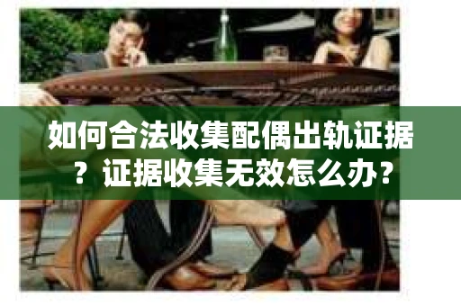如何合法收集配偶出轨证据?证据收集无效怎么办? 如何合法收集配偶出轨证据?证据收集无效怎么办?