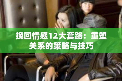 挽回情感12大套路：重塑关系的策略与技巧