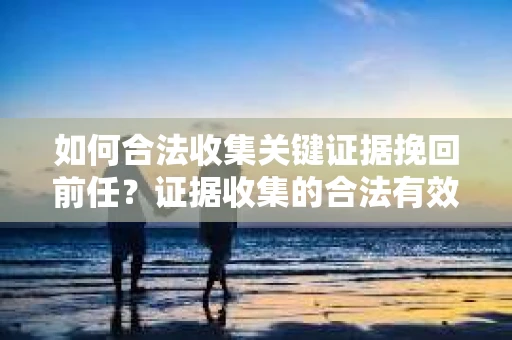 如何合法收集关键证据挽回前任？证据收集的合法有效方案