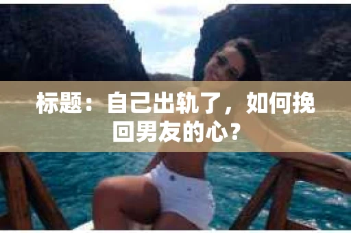 标题：自己出轨了，如何挽回男友的心？