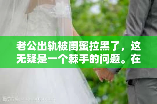 老公出轨被闺蜜拉黑了，这无疑是一个棘手的问题。在这个问题上，我想要和大家分享一下我的看法和经历，希望能给大家带来一些启示。