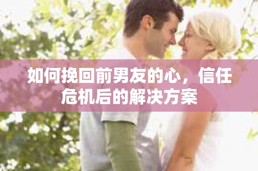 如何挽回前男友的心，信任危机后的解决方案