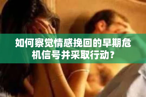 如何察觉情感挽回的早期危机信号并采取行动？