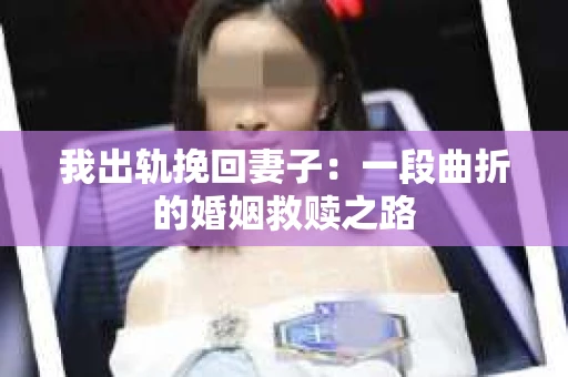 我出轨挽回妻子：一段曲折的婚姻救赎之路