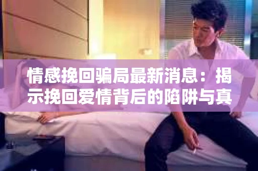 情感挽回骗局最新消息：揭示挽回爱情背后的陷阱与真相