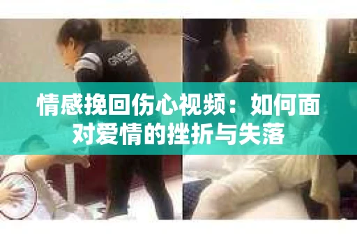 情感挽回伤心视频：如何面对爱情的挫折与失落