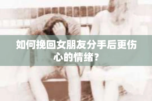 如何挽回女朋友分手后更伤心的情绪? 如何挽回女朋友分手后更伤心的情绪?