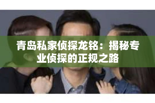 青岛私家侦探龙铭：揭秘专业侦探的正规之路