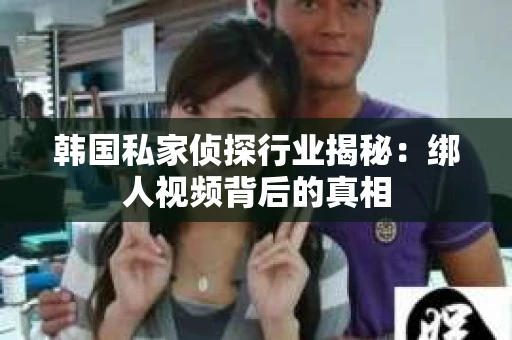 韩国私家侦探行业揭秘：绑人视频背后的真相