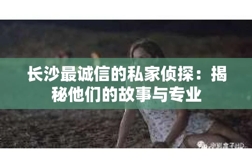 长沙最诚信的私家侦探：揭秘他们的故事与专业