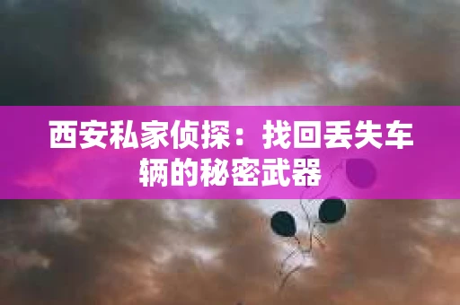 西安私家侦探:找回丢失车辆的秘密武器 西安私家侦探:找回丢失车辆的秘密武器