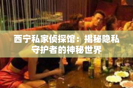 西宁私家侦探馆：揭秘隐私守护者的神秘世界