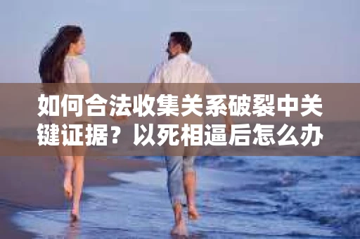 如何合法收集关系破裂中关键证据?以死相逼后怎么办? 如何合法收集关系破裂中关键证据?以死相逼后怎么办?
