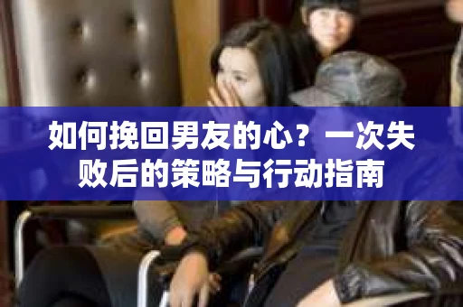 如何挽回男友的心？一次失败后的策略与行动指南