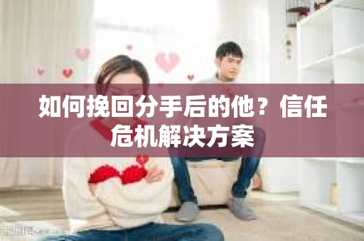 如何挽回分手后的他？信任危机解决方案