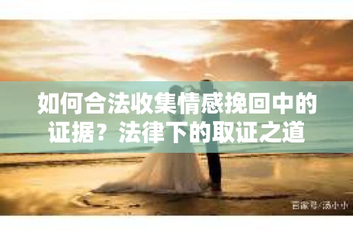如何合法收集情感挽回中的证据?法律下的取证之道 如何合法收集情感挽回中的证据?法律下的取证之道