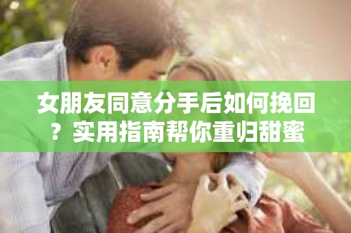 女朋友同意分手后如何挽回？实用指南帮你重归甜蜜