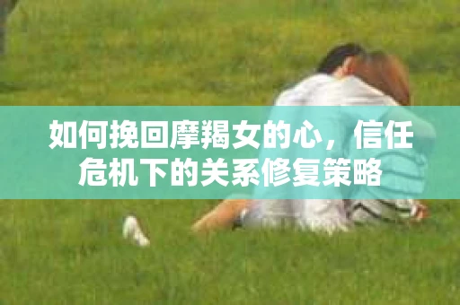 如何挽回摩羯女的心,信任危机下的关系修复策略 如何挽回摩羯女的心,信任危机下的关系修复策略