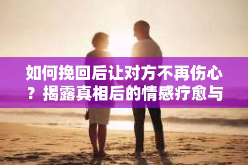 如何挽回后让对方不再伤心？揭露真相后的情感疗愈与前行计划