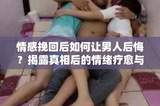 情感挽回后如何让男人后悔?揭露真相后的情绪疗愈与人生决策 情感挽回后如何让男人后悔?揭露真相后的情绪疗愈与人生决策