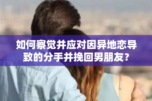 如何察觉并应对因异地恋导致的分手并挽回男朋友？