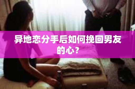 异地恋分手后如何挽回男友的心？