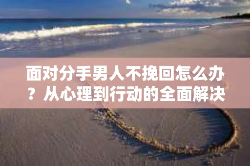 面对分手男人不挽回怎么办？从心理到行动的全面解决方案