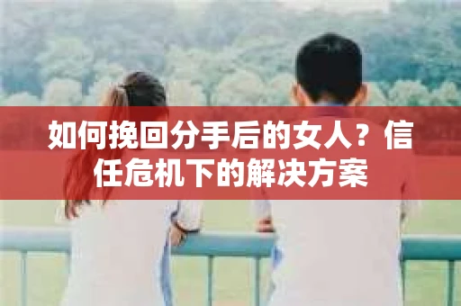 如何挽回分手后的女人?信任危机下的解决方案 如何挽回分手后的女人?信任危机下的解决方案