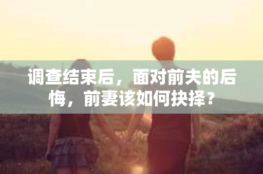 调查结束后,面对前夫的后悔,前妻该如何抉择? 调查结束后,面对前夫的后悔,前妻该如何抉择?