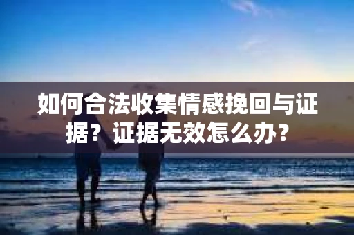 如何合法收集情感挽回与证据?证据无效怎么办? 如何合法收集情感挽回与证据?证据无效怎么办?