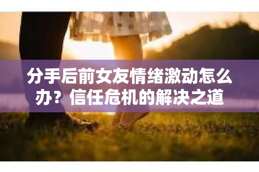 分手后前女友情绪激动怎么办?信任危机的解决之道 分手后前女友情绪激动怎么办?信任危机的解决之道