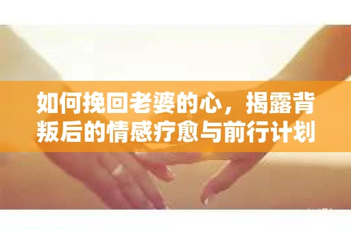 如何挽回老婆的心,揭露背叛后的情感疗愈与前行计划 如何挽回老婆的心,揭露背叛后的情感疗愈与前行计划