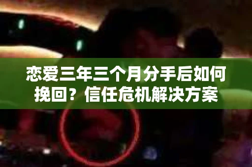 恋爱三年三个月分手后如何挽回？信任危机解决方案
