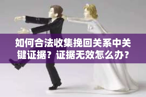 如何合法收集挽回关系中关键证据?证据无效怎么办? 如何合法收集挽回关系中关键证据?证据无效怎么办?