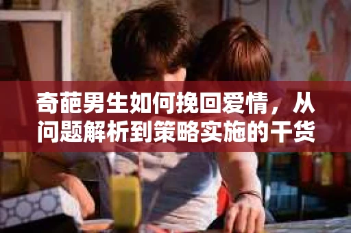 奇葩男生如何挽回爱情,从问题解析到策略实施的干货指南 奇葩男生如何挽回爱情,从问题解析到策略实施的干货指南