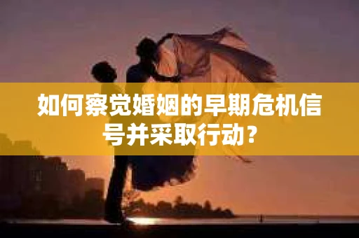 如何察觉婚姻的早期危机信号并采取行动? 如何察觉婚姻的早期危机信号并采取行动?