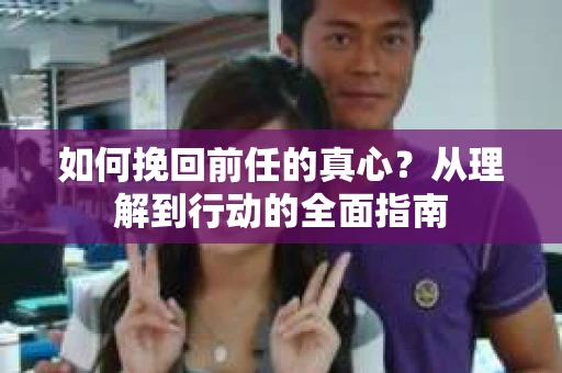 如何挽回前任的真心？从理解到行动的全面指南