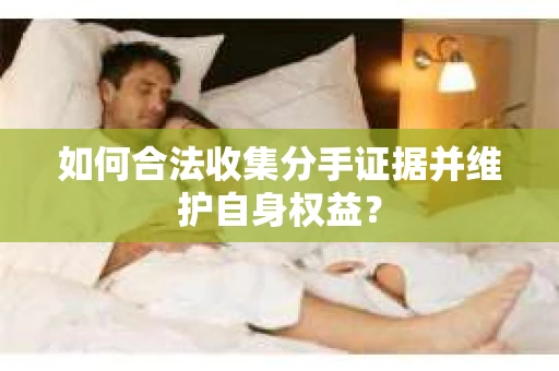 如何合法收集分手证据并维护自身权益？