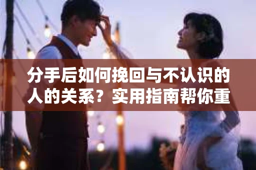 分手后如何挽回与不认识的人的关系？实用指南帮你重拾失去的联结