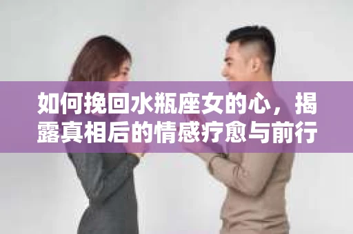 如何挽回水瓶座女的心,揭露真相后的情感疗愈与前行计划 如何挽回水瓶座女的心,揭露真相后的情感疗愈与前行计划