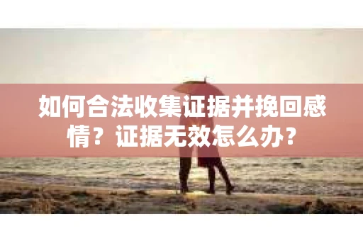 如何合法收集证据并挽回感情?证据无效怎么办? 如何合法收集证据并挽回感情?证据无效怎么办?